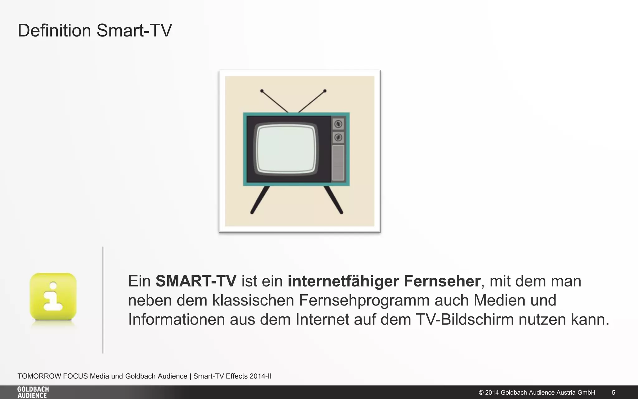 © 2014 Goldbach Audience Austria GmbH 
5 
TOMORROW FOCUS Media und Goldbach Audience | Smart-TV Effects 2014-II 
Definition Smart-TV 
Ein SMART-TV ist ein internetfähiger Fernseher, mit dem man neben dem klassischen Fernsehprogramm auch Medien und Informationen aus dem Internet auf dem TV-Bildschirm nutzen kann. 
 