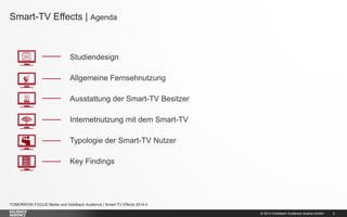 © 2014 Goldbach Audience Austria GmbH 
2 
TOMORROW FOCUS Media und Goldbach Audience | Smart-TV Effects 2014-II 
Smart-TV Effects | Agenda 
Studiendesign 
Allgemeine Fernsehnutzung 
Ausstattung der Smart-TV Besitzer 
Internetnutzung mit dem Smart-TV 
Typologie der Smart-TV Nutzer 
Key Findings  