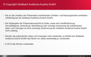 © 2014 Goldbach Audience Austria GmbH 
21 
/Die an den Inhalten der Präsentation bestehenden Urheber- und Nutzungsrechte verbleiben vollständig bei der Goldbach Audience Austria GmbH. 
/Die Weitergabe der Präsentationsschrift an Dritte, sowie eine Veröffentlichung, Vervielfältigung, Verbreitung, Nachbildung oder sonstige Verwertung der präsentierten Ideen und Lösungen ist ohne vorherige Zustimmung der Goldbach Audience Austria GmbH nicht zulässig. 
/Werden die präsentierten Ideen und Lösungen nicht verwendet, so behält sich Goldbach Audience Austria GmbH das Recht vor, diese anderweitig zu verwenden. 
/© 2014 Alle Rechte vorbehalten 
© Copyright Goldbach Audience Austria GmbH  