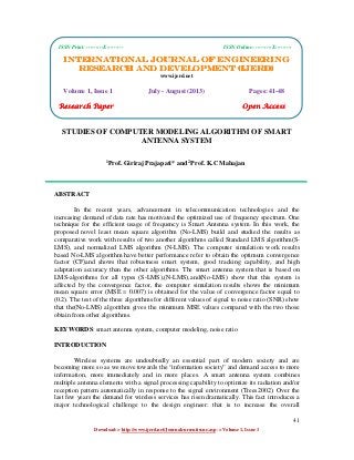 International Journal of Engineering Research and Development (IJERD)
ISSN Print: ---------X--------- ISSN Online: ---------X---------
41
Download-> http://www.ijerd.net/Journalcureentissue.asp -> Volume 1, Issue 1
STUDIES OF COMPUTER MODELING ALGORITHM OF SMART
ANTENNA SYSTEM
1
Prof. Giriraj Prajapati* and 2
Prof. K.C Mahajan
ABSTRACT
In the recent years, advancement in telecommunication technologies and the
increasing demand of data rate has motivated the optimized use of frequency spectrum. One
technique for the efficient usage of frequency is Smart Antenna system. In this work, the
proposed novel least mean square algorithm (No-LMS) build and studied the results as
comparative work with results of two another algorithms called Standard LMS algorithm(S-
LMS), and normalized LMS algorithm (N-LMS). The computer simulation work results
based No-LMS algorithm have better performance refer to obtain the optimum convergence
factor (CF)and shows that robustness smart system, good tracking capability, and high
adaptation accuracy than the other algorithms. The smart antenna system that is based on
LMS-algorithms for all types (S-LMS),(N-LMS),and(No-LMS) show that this system is
affected by the convergence factor, the computer simulation results shows the minimum
mean square error (MSE = 0.007) is obtained for the value of convergence factor equal to
(0.2). The test of the three algorithms for different values of signal to noise ratio (SNR) show
that the(No-LMS) algorithm gives the minimum MSE values compared with the two those
obtain from other algorithms.
KEYWORDS: smart antenna system, computer modeling, noise ratio
INTRODUCTION
Wireless systems are undoubtedly an essential part of modern society and are
becoming more so as we move towards the “information society” and demand access to more
information, more immediately and in more places. A smart antenna system combines
multiple antenna elements with a signal processing capability to optimize its radiation and/or
reception pattern automatically in response to the signal environment (Trees2002). Over the
last few years the demand for wireless services has risen dramatically. This fact introduces a
major technological challenge to the design engineer: that is to increase the overall
ISSN Print: ---------X--------- ISSN Online: ---------X---------
INTERNATIONAL JOURNAL OF ENGINEERINGINTERNATIONAL JOURNAL OF ENGINEERINGINTERNATIONAL JOURNAL OF ENGINEERINGINTERNATIONAL JOURNAL OF ENGINEERING
RESEARCH AND DEVELOPMENT (IJERD)RESEARCH AND DEVELOPMENT (IJERD)RESEARCH AND DEVELOPMENT (IJERD)RESEARCH AND DEVELOPMENT (IJERD)
www.ijerd.net
Volume 1, Issue 1 July - August (2013) Pages: 41-48
Research PaperResearch PaperResearch PaperResearch Paper Open AccessOpen AccessOpen AccessOpen Access
 