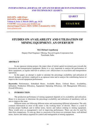 International Journal of Advanced Research in Engineering and Technology (IJARET), ISSN 0976 –
6480(Print), ISSN 0976 – 6499(Online), Volume 6, Issue 3, March (2015), pp. 14-21 © IAEME
14
STUDIES ON AVAILABILITY AND UTILISATION OF
MINING EQUIPMENT- AN OVERVIEW
M.E.Michael Arputharaj
Deputy Chief Engineer / Mining, Neyveli Lignite Corporation Ltd,
Tamilnadu, India
ABSTRACT
In any opencast mining project, the major share of initial capital investment goes towards the
excavation and transportation equipment. Hence it is very important to analyse the performance of
those equipment, at regular intervals to achieve cost- effectiveness in excavation and transportation
operations.
In this paper, an attempt is made to calculate the percentage availability and utilisation of
shovel, dumpers and dozer, employed in an opencast mine and to analyse the contributing factors to
improve the overall equipment performance.
Keywords: Performance, Scheduled Hours, Available Hours, Utilised Hours, Availability,
utilisation, Production Efficiency, Equipment Operating Efficiency, Job Management Efficiency,
Overall Efficiency.
1. INTRODUCTION
The production performance of mining equipment depends on its availability and utilization.
Hence it is necessary to determine the percentage availability and utilization of machinery with an
aim to improve the same.
Different mines are following different terms and maintaining different information. The only
common information in most of the mines is the working hours of shovels. There is a need to
develop proper feedback and to define terms, factors and indices relating to mining equipment.
These would serve as management’s tool in improving performance. There can also be used for
inter-firm comparisons. To sum up, there is a necessity to lay down on systematic basic, well defined
terms, factors and indices required for control and management of mining equipment.
INTERNATIONAL JOURNAL OF ADVANCED RESEARCH IN ENGINEERING
AND TECHNOLOGY (IJARET)
ISSN 0976 - 6480 (Print)
ISSN 0976 - 6499 (Online)
Volume 6, Issue 3, March (2015), pp. 14-21
© IAEME: www.iaeme.com/ IJARET.asp
Journal Impact Factor (2015): 8.5041 (Calculated by GISI)
www.jifactor.com
IJARET
© I A E M E
 