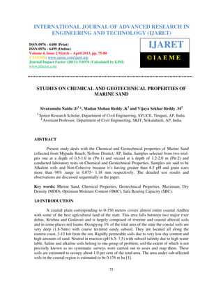 INTERNATIONAL JOURNALEngineering and TechnologyRESEARCH IN
  International Journal of Advanced Research in OF ADVANCED (IJARET), ISSN 0976 –
  6480(Print), ISSN 0976 – 6499(Online) Volume 4, Issue 2, March – April (2013), © IAEME
             ENGINEERING AND TECHNOLOGY (IJARET)

ISSN 0976 - 6480 (Print)
ISSN 0976 - 6499 (Online)
                                                                         IJARET
Volume 4, Issue 2 March – April 2013, pp. 75-80
© IAEME: www.iaeme.com/ijaret.asp                                       ©IAEME
Journal Impact Factor (2013): 5.8376 (Calculated by GISI)
www.jifactor.com




    STUDIES ON CHEMICAL AND GEOTECHNICAL PROPERTIES OF
                       MARINE SAND

        Sivaramulu Naidu .D1 *, Madan Mohan Reddy .K2 and Vijaya Sekhar Reddy .M2
    1
        Senior Research Scholar, Department of Civil Engineering, SVUCE, Tirupati, AP, India.
         2
           Assistant Professor, Department of Civil Engineering, SKIT, Srikalahasti, AP, India.



  ABSTRACT

          Present study deals with the Chemical and Geotechnical properties of Marine Sand
  collected from Mypadu Beach, Nellore District, AP, India. Samples selected from two trial-
  pits one at a depth of 0.5-1.0 m (Pit-1) and second at a depth of 1.2-2.0 m (Pit-2) and
  conducted laboratory tests on Chemical and Geotechnical Properties. Samples are said to be
  Alkaline soils and Non-Cohesive because it’s having greater than 8.5 pH and grain sizes
  more than 98% range in 0.075- 1.18 mm respectively. The detailed test results and
  observations are discussed sequentially in the paper.

  Key words: Marine Sand, Chemical Properties, Geotechnical Properties, Maximum, Dry
  Density (MDD), Optimum Moisture Content (OMC), Safe Bearing Capacity (SBC).

  1.0 INTRODUCTION

           A coastal plain corresponding to 0-150 meters covers almost entire coastal Andhra
  with some of the best agricultural land of the state. This area falls between two major river
  deltas, Krishna and Godavari and is largely composed of riverine and coastal alluvial soils
  and in some places red loams. Occupying 3% of the total area of the state the coastal soils are
  very deep (1.8-5mts) with coarse textured sandy subsoil. They are located all along the
  eastern coast, 3-12 km from the sea. Rapidly permeable soils due to very low day content and
  high amounts of sand. Neutral in reaction (pH 6.5- 7.5) with subsoil salinity due to high water
  table. Saline and alkaline soils belong to one group of problem, soil the extent of which is not
  precisely known as no systematic surveys were carried out to asses and map them. These
  soils are estimated to occupy about 1.0 per cent of the total area. The area under salt-affected
  soils in the coastal region is estimated to be 0.176 m ha [1].

                                                 75
 