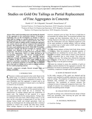 International Journal of Latest Technology in Engineering, Management & Applied Science (IJLTEMAS)
Volume VI, Issue IV, April 2017 | ISSN 2278-2540
www.ijltemas.in Page 30
Studies on Gold Ore Tailings as Partial Replacement
of Fine Aggregates in Concrete
Preethi A V1
, Dr. S Rajendra2
, Navneeth3
, Pawan Kumar L P3
1
Assistant Professor, Civil Engineering Department, NCET, Bengaluru, Karnataka
2
Professor & Head, Civil Engineering Department, NCET, Bengaluru, Karnataka
3
Students, Civil Engineering Department, NCET, Bengaluru, Karnataka
Abstract: River sand is becoming scarce and meeting the demand
of fine aggregates in the construction industry is becoming a
challenging task. In this investigation an attempt is made to
utilize gold ore tailings as a partial substitute for river sand in
producing concrete. River sand is replaced with 5%, 10%, 15%,
20% and 25% gold ore tailings and the resulting fine aggregates
were used in concrete mix and it is compared with conventional
concrete. Mix proportions for M20 concrete were obtained for
five mixes as per guidelines given in IS: 10262-2009. Workability,
compressive strength and flexural strength are reported. The
strengths were obtained at the ages of 3, 7 and 28 days.
Compressive and flexural strength increased marginally from
5% to 15% replacement. There is a slight decrease in the
corresponding compressive and flexural strengths at 20%
replacement. Good correlation was observed between
compressive strength and flexural strength. It was observed that
the addition of gold ore tailings that would replace the fine
material at particular proportion has displayed an enhancing
effect on mechanical properties of concrete. This investigation
proves that gold ore tailings can be used as a partial substitute
for river sand in preparing concrete.
Keywords: compressive strength, flexural strength, Gold ore
tailings, workability.
I. INTRODUCTION
oncrete is widely used material in the world. Based on the
global usage, it is placed at second position after water.
Fine aggregates are the essential component of concrete. The
most commonly used fine aggregate is natural sand or pit
sand. The global consumption of natural sand is very high due
to extensive use of concrete.
Gold ore tailings are one of the primary waste products of
mining operations. They comprise of fine grained particles of
the parent rock from which the ore is extracted. The
characteristics of tailings depend upon the composition of
parent rock. The disposal of this material is a major
environmental problem for the mining industry. Tailings when
not utilized it will cause harm. When tailings waste is in dry
state, can fly everywhere as tailings grain is very fine. It can
damage human health and disrupt agriculture. Gold ore
tailings are discharged into the tailings pond after a chemical
treatment to remove free cyanide and other heavy metals.
When tailings disposal is in the form of mud into the
reservoir, treatment costs are huge. We have to build dam to
accommodate the tailings slurry, environmental pollution due
to seepage and dam maintenance after the ore is closed.
Tailings disposal in the deep sea can pollute the environment
due to the control that is not easy. Disposal of gold ore is one
of the major problems in mining industry. Gold ore tailings
are a common type of solid waste in KGF and have caused
serious problems as landfill.
The gold mining industry at Kolar Gold Field, Kolar district
of Karnataka, India has produced an abundant quantity of
tailings which are unutilized for several years. There is no
vegetation on dumps, which leads to release of fine particles
into the atmosphere due to wind erosion. This causes air
pollution in the area. The tailings have affected the landscape
and topography of the area as well. Hence, it is essential to
find some way to use the gold ore tailings.
This study has initiated to assess the suitability of gold ore
tailings as partial substitute for fine aggregate in concrete. The
evaluation was based on parameters such as gradation results,
workability, compressive strength and flexural strength.
II. SCOPE OF PRESENT STUDY
In this study, concrete of M20 grade was obtained and the
mixtures were modified by partially replacing river sand with
gold ore tailings. The properties of concrete in the fresh and
hardened state examined are workability and strength
respectively. The workability of concrete mixtures was
evaluated in terms of slump and compaction factor tests. The
strength of concrete was evaluated in terms of compressive,
flexural and splitting tensile strength.
III. COLLECTION OF SAMPLES
The gold ore tailings were collected from the dumps of Kolar
Gold ores, Karnataka, after removing the grass and other
weeds from the top surface.
IV. MATERIAL PROPERTIES
4.1 Gold Ore Tailings
C
 