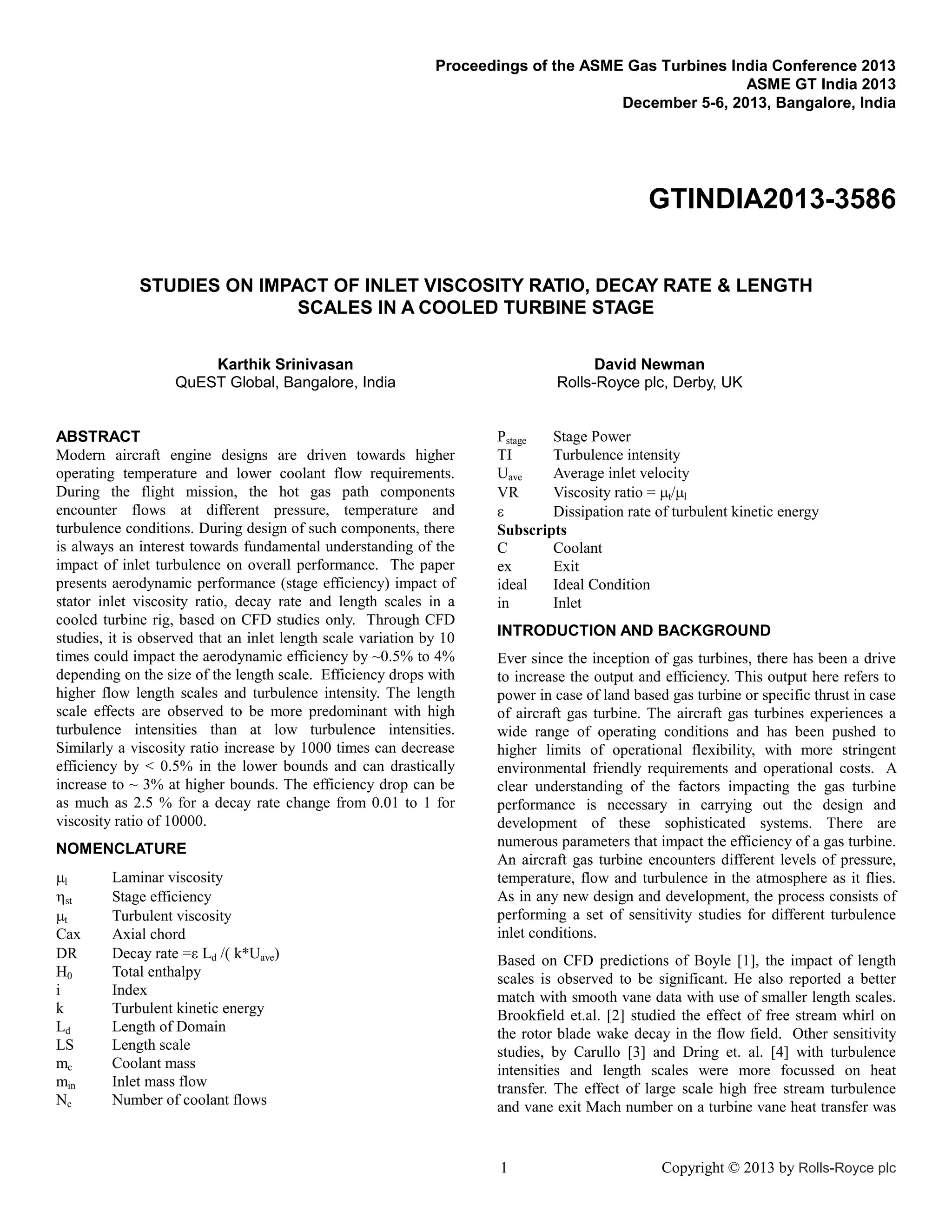 Proceedings of the ASME Gas Turbines India Conference 2013
ASME GT India 2013
December 5-6, 2013, Bangalore, India

GTINDIA2013-3586
STUDIES ON IMPACT OF INLET VISCOSITY RATIO, DECAY RATE & LENGTH
SCALES IN A COOLED TURBINE STAGE
Karthik Srinivasan
QuEST Global, Bangalore, India

ABSTRACT
Modern aircraft engine designs are driven towards higher
operating temperature and lower coolant flow requirements.
During the flight mission, the hot gas path components
encounter flows at different pressure, temperature and
turbulence conditions. During design of such components, there
is always an interest towards fundamental understanding of the
impact of inlet turbulence on overall performance. The paper
presents aerodynamic performance (stage efficiency) impact of
stator inlet viscosity ratio, decay rate and length scales in a
cooled turbine rig, based on CFD studies only. Through CFD
studies, it is observed that an inlet length scale variation by 10
times could impact the aerodynamic efficiency by ~0.5% to 4%
depending on the size of the length scale. Efficiency drops with
higher flow length scales and turbulence intensity. The length
scale effects are observed to be more predominant with high
turbulence intensities than at low turbulence intensities.
Similarly a viscosity ratio increase by 1000 times can decrease
efficiency by < 0.5% in the lower bounds and can drastically
increase to ~ 3% at higher bounds. The efficiency drop can be
as much as 2.5 % for a decay rate change from 0.01 to 1 for
viscosity ratio of 10000.
NOMENCLATURE
l
st
t
Cax
DR
H0
i
k
Ld
LS
mc
min
Nc

Laminar viscosity
Stage efficiency
Turbulent viscosity
Axial chord
Decay rate =Ld k*Uave
Total enthalpy
Index
Turbulent kinetic energy
Length of Domain
Length scale
Coolant mass
Inlet mass flow
Number of coolant flows

David Newman
Rolls-Royce plc, Derby, UK

Pstage
Stage Power
TI
Turbulence intensity
Uave
Average inlet velocity
VR
Viscosity ratio = t/l

Dissipation rate of turbulent kinetic energy
Subscripts
C
Coolant
ex
Exit
ideal
Ideal Condition
in
Inlet
INTRODUCTION AND BACKGROUND
Ever since the inception of gas turbines, there has been a drive
to increase the output and efficiency. This output here refers to
power in case of land based gas turbine or specific thrust in case
of aircraft gas turbine. The aircraft gas turbines experiences a
wide range of operating conditions and has been pushed to
higher limits of operational flexibility, with more stringent
environmental friendly requirements and operational costs. A
clear understanding of the factors impacting the gas turbine
performance is necessary in carrying out the design and
development of these sophisticated systems. There are
numerous parameters that impact the efficiency of a gas turbine.
An aircraft gas turbine encounters different levels of pressure,
temperature, flow and turbulence in the atmosphere as it flies.
As in any new design and development, the process consists of
performing a set of sensitivity studies for different turbulence
inlet conditions.
Based on CFD predictions of Boyle [1], the impact of length
scales is observed to be significant. He also reported a better
match with smooth vane data with use of smaller length scales.
Brookfield et.al. [2] studied the effect of free stream whirl on
the rotor blade wake decay in the flow field. Other sensitivity
studies, by Carullo [3] and Dring et. al. [4] with turbulence
intensities and length scales were more focussed on heat
transfer. The effect of large scale high free stream turbulence
and vane exit Mach number on a turbine vane heat transfer was

1

Copyright © 2013 by Rolls-Royce plc

 