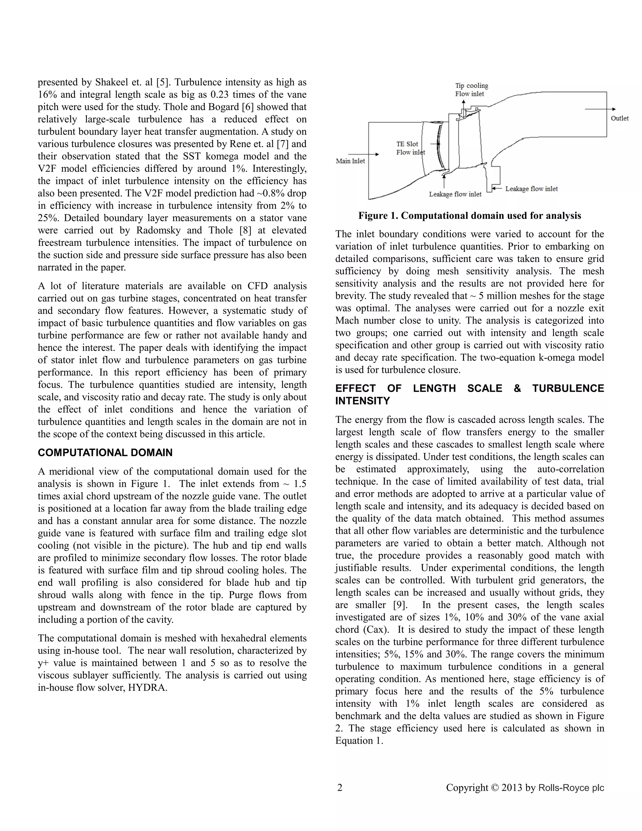 presented by Shakeel et. al [5]. Turbulence intensity as high as
16% and integral length scale as big as 0.23 times of the vane
pitch were used for the study. Thole and Bogard [6] showed that
relatively large-scale turbulence has a reduced effect on
turbulent boundary layer heat transfer augmentation. A study on
various turbulence closures was presented by Rene et. al [7] and
their observation stated that the SST komega model and the
V2F model efficiencies differed by around 1%. Interestingly,
the impact of inlet turbulence intensity on the efficiency has
also been presented. The V2F model prediction had ~0.8% drop
in efficiency with increase in turbulence intensity from 2% to
25%. Detailed boundary layer measurements on a stator vane
were carried out by Radomsky and Thole [8] at elevated
freestream turbulence intensities. The impact of turbulence on
the suction side and pressure side surface pressure has also been
narrated in the paper.
A lot of literature materials are available on CFD analysis
carried out on gas turbine stages, concentrated on heat transfer
and secondary flow features. However, a systematic study of
impact of basic turbulence quantities and flow variables on gas
turbine performance are few or rather not available handy and
hence the interest. The paper deals with identifying the impact
of stator inlet flow and turbulence parameters on gas turbine
performance. In this report efficiency has been of primary
focus. The turbulence quantities studied are intensity, length
scale, and viscosity ratio and decay rate. The study is only about
the effect of inlet conditions and hence the variation of
turbulence quantities and length scales in the domain are not in
the scope of the context being discussed in this article.
COMPUTATIONAL DOMAIN
A meridional view of the computational domain used for the
analysis is shown in Figure 1. The inlet extends from ~ 1.5
times axial chord upstream of the nozzle guide vane. The outlet
is positioned at a location far away from the blade trailing edge
and has a constant annular area for some distance. The nozzle
guide vane is featured with surface film and trailing edge slot
cooling (not visible in the picture). The hub and tip end walls
are profiled to minimize secondary flow losses. The rotor blade
is featured with surface film and tip shroud cooling holes. The
end wall profiling is also considered for blade hub and tip
shroud walls along with fence in the tip. Purge flows from
upstream and downstream of the rotor blade are captured by
including a portion of the cavity.
The computational domain is meshed with hexahedral elements
using in-house tool. The near wall resolution, characterized by
y+ value is maintained between 1 and 5 so as to resolve the
viscous sublayer sufficiently. The analysis is carried out using
in-house flow solver, HYDRA.

Figure 1. Computational domain used for analysis
The inlet boundary conditions were varied to account for the
variation of inlet turbulence quantities. Prior to embarking on
detailed comparisons, sufficient care was taken to ensure grid
sufficiency by doing mesh sensitivity analysis. The mesh
sensitivity analysis and the results are not provided here for
brevity. The study revealed that ~ 5 million meshes for the stage
was optimal. The analyses were carried out for a nozzle exit
Mach number close to unity. The analysis is categorized into
two groups; one carried out with intensity and length scale
specification and other group is carried out with viscosity ratio
and decay rate specification. The two-equation k-omega model
is used for turbulence closure.
EFFECT OF
INTENSITY

LENGTH

SCALE

&

TURBULENCE

The energy from the flow is cascaded across length scales. The
largest length scale of flow transfers energy to the smaller
length scales and these cascades to smallest length scale where
energy is dissipated. Under test conditions, the length scales can
be estimated approximately, using the auto-correlation
technique. In the case of limited availability of test data, trial
and error methods are adopted to arrive at a particular value of
length scale and intensity, and its adequacy is decided based on
the quality of the data match obtained. This method assumes
that all other flow variables are deterministic and the turbulence
parameters are varied to obtain a better match. Although not
true, the procedure provides a reasonably good match with
justifiable results. Under experimental conditions, the length
scales can be controlled. With turbulent grid generators, the
length scales can be increased and usually without grids, they
are smaller [9]. In the present cases, the length scales
investigated are of sizes 1%, 10% and 30% of the vane axial
chord (Cax). It is desired to study the impact of these length
scales on the turbine performance for three different turbulence
intensities; 5%, 15% and 30%. The range covers the minimum
turbulence to maximum turbulence conditions in a general
operating condition. As mentioned here, stage efficiency is of
primary focus here and the results of the 5% turbulence
intensity with 1% inlet length scales are considered as
benchmark and the delta values are studied as shown in Figure
2. The stage efficiency used here is calculated as shown in
Equation 1.

2

Copyright © 2013 by Rolls-Royce plc

 