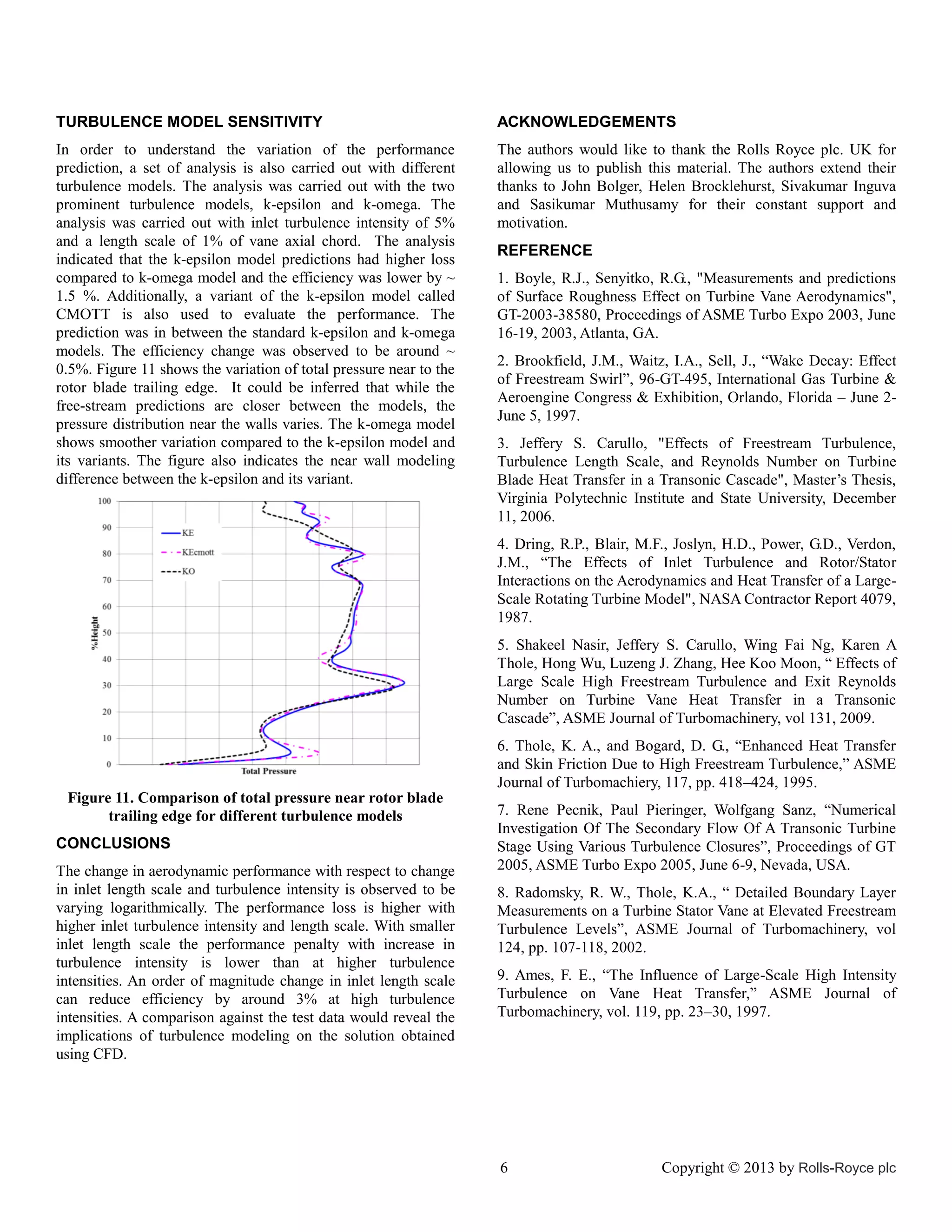 TURBULENCE MODEL SENSITIVITY

ACKNOWLEDGEMENTS

In order to understand the variation of the performance
prediction, a set of analysis is also carried out with different
turbulence models. The analysis was carried out with the two
prominent turbulence models, k-epsilon and k-omega. The
analysis was carried out with inlet turbulence intensity of 5%
and a length scale of 1% of vane axial chord. The analysis
indicated that the k-epsilon model predictions had higher loss
compared to k-omega model and the efficiency was lower by ~
1.5 %. Additionally, a variant of the k-epsilon model called
CMOTT is also used to evaluate the performance. The
prediction was in between the standard k-epsilon and k-omega
models. The efficiency change was observed to be around ~
0.5%. Figure 11 shows the variation of total pressure near to the
rotor blade trailing edge. It could be inferred that while the
free-stream predictions are closer between the models, the
pressure distribution near the walls varies. The k-omega model
shows smoother variation compared to the k-epsilon model and
its variants. The figure also indicates the near wall modeling
difference between the k-epsilon and its variant.

The authors would like to thank the Rolls Royce plc. UK for
allowing us to publish this material. The authors extend their
thanks to John Bolger, Helen Brocklehurst, Sivakumar Inguva
and Sasikumar Muthusamy for their constant support and
motivation.
REFERENCE
1. Boyle, R.J., Senyitko, R.G., "Measurements and predictions
of Surface Roughness Effect on Turbine Vane Aerodynamics",
GT-2003-38580, Proceedings of ASME Turbo Expo 2003, June
16-19, 2003, Atlanta, GA.
2. Brookfield, J.M., Waitz, I.A., Sell, J., “Wake Decay: Effect
of Freestream Swirl”, 96-GT-495, International Gas Turbine &
Aeroengine Congress & Exhibition, Orlando, Florida – June 2June 5, 1997.
3. Jeffery S. Carullo, "Effects of Freestream Turbulence,
Turbulence Length Scale, and Reynolds Number on Turbine
Blade Heat Transfer in a Transonic Cascade", Master’s Thesis,
Virginia Polytechnic Institute and State University, December
11, 2006.
4. Dring, R.P., Blair, M.F., Joslyn, H.D., Power, G.D., Verdon,
J.M., “The Effects of Inlet Turbulence and Rotor/Stator
Interactions on the Aerodynamics and Heat Transfer of a LargeScale Rotating Turbine Model", NASA Contractor Report 4079,
1987.
5. Shakeel Nasir, Jeffery S. Carullo, Wing Fai Ng, Karen A
Thole, Hong Wu, Luzeng J. Zhang, Hee Koo Moon, “ Effects of
Large Scale High Freestream Turbulence and Exit Reynolds
Number on Turbine Vane Heat Transfer in a Transonic
Cascade”, ASME Journal of Turbomachinery, vol 131, 2009.
6. Thole, K. A., and Bogard, D. G., “Enhanced Heat Transfer
and Skin Friction Due to High Freestream Turbulence,” ASME
Journal of Turbomachiery, 117, pp. 418–424, 1995.

Figure 11. Comparison of total pressure near rotor blade
trailing edge for different turbulence models
CONCLUSIONS
The change in aerodynamic performance with respect to change
in inlet length scale and turbulence intensity is observed to be
varying logarithmically. The performance loss is higher with
higher inlet turbulence intensity and length scale. With smaller
inlet length scale the performance penalty with increase in
turbulence intensity is lower than at higher turbulence
intensities. An order of magnitude change in inlet length scale
can reduce efficiency by around 3% at high turbulence
intensities. A comparison against the test data would reveal the
implications of turbulence modeling on the solution obtained
using CFD.

7. Rene Pecnik, Paul Pieringer, Wolfgang Sanz, “Numerical
Investigation Of The Secondary Flow Of A Transonic Turbine
Stage Using Various Turbulence Closures”, Proceedings of GT
2005, ASME Turbo Expo 2005, June 6-9, Nevada, USA.
8. Radomsky, R. W., Thole, K.A., “ Detailed Boundary Layer
Measurements on a Turbine Stator Vane at Elevated Freestream
Turbulence Levels”, ASME Journal of Turbomachinery, vol
124, pp. 107-118, 2002.
9. Ames, F. E., “The Influence of Large-Scale High Intensity
Turbulence on Vane Heat Transfer,” ASME Journal of
Turbomachinery, vol. 119, pp. 23–30, 1997.

6

Copyright © 2013 by Rolls-Royce plc

 