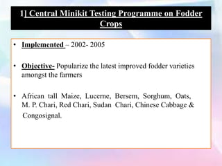 • Implemented – 2002- 2005
• Objective- Popularize the latest improved fodder varieties
amongst the farmers
• African tall Maize, Lucerne, Bersem, Sorghum, Oats,
M. P. Chari, Red Chari, Sudan Chari, Chinese Cabbage &
Congosignal.
1] Central Minikit Testing Programme on Fodder
Crops
 