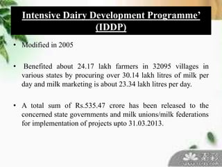 • Modified in 2005
• Benefited about 24.17 lakh farmers in 32095 villages in
various states by procuring over 30.14 lakh litres of milk per
day and milk marketing is about 23.34 lakh litres per day.
• A total sum of Rs.535.47 crore has been released to the
concerned state governments and milk unions/milk federations
for implementation of projects upto 31.03.2013.
Intensive Dairy Development Programme’
(IDDP)
 