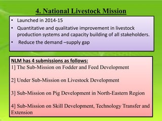 • Launched in 2014-15
• Quantitative and qualitative improvement in livestock
production systems and capacity building of all stakeholders.
• Reduce the demand –supply gap
4. National Livestock Mission
NLM has 4 submissions as follows:
1] The Sub-Mission on Fodder and Feed Development
2] Under Sub-Mission on Livestock Development
3] Sub-Mission on Pig Development in North-Eastern Region
4] Sub-Mission on Skill Development, Technology Transfer and
Extension
 