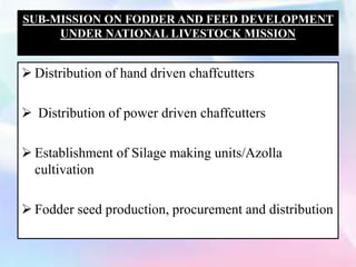 SUB-MISSION ON FODDER AND FEED DEVELOPMENT
UNDER NATIONAL LIVESTOCK MISSION
 Distribution of hand driven chaffcutters
 Distribution of power driven chaffcutters
 Establishment of Silage making units/Azolla
cultivation
 Fodder seed production, procurement and distribution
 