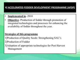 • Implemented in -2010
• Objective- Production of fodder through promotion of
integrated technologies and processes for enhancing the
availability of fodder throughout the year.
Strategies of this programme
1]Production of Quality Seeds: Strengthening SAU’s
2]Production of Fodder
3]Adoption of appropriate technologies for Post Harvest
Management
6] ACCELERATED FODDER DEVELOPMENT PROGRAMME (AFDP)
 