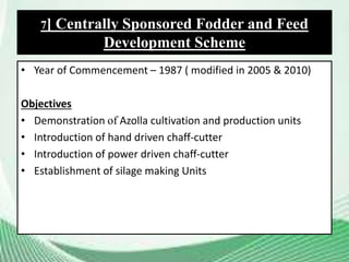 • Year of Commencement – 1987 ( modified in 2005 & 2010)
Objectives
• Demonstration of Azolla cultivation and production units
• Introduction of hand driven chaff-cutter
• Introduction of power driven chaff-cutter
• Establishment of silage making Units
7] Centrally Sponsored Fodder and Feed
Development Scheme
 