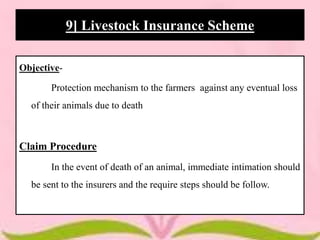 Objective-
Protection mechanism to the farmers against any eventual loss
of their animals due to death
Claim Procedure
In the event of death of an animal, immediate intimation should
be sent to the insurers and the require steps should be follow.
9] Livestock Insurance Scheme
 