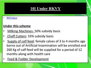 • RKVY.docx
Under this scheme
• Milking Machines- 50% subsidy basis
• Chaff Cutters: 33% subsidy basis
• Supply of calf feed: female calves of 3 to 4 months age
borne out of Artificial Insemination will be enrolled and
260 Kg of calf feed will be supplied for a period of 12
months along with health care
• Feed & Fodder Development
10] Under RKVY
 