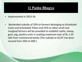 • Implemented in 2015-16
• Backended subsidy of 33% to farmers belonging to Scheduled
Caste and Scheduled Tribes and 25% to other small and
marginal farmers will be provided to establish cattle, sheep,
goat, pig, poultry units in availing maximum loan of Rs.1.20
lakh from commercial banks (The subsidy to SC/ST has been
revised from 33% to 50% )
1] Pashu Bhagya
 