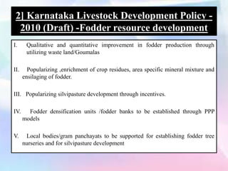 2] Karnataka Livestock Development Policy -
2010 (Draft) -Fodder resource development
I. Qualitative and quantitative improvement in fodder production through
utilizing waste land/Goumalas
II. Popularizing ,enrichment of crop residues, area specific mineral mixture and
ensilaging of fodder.
III. Popularizing silvipasture development through incentives.
IV. Fodder densification units /fodder banks to be established through PPP
models
V. Local bodies/gram panchayats to be supported for establishing fodder tree
nurseries and for silvipasture development
 
