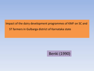 Impact of the dairy development programmes of KMF on SC and
ST farmers in Gulbarga district of Karnataka state
Benki (1990)
 