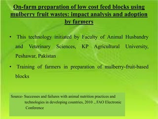 On-farm preparation of low cost feed blocks using
mulberry fruit wastes: impact analysis and adoption
by farmers
• This technology initiated by Faculty of Animal Husbandry
and Veterinary Sciences, KP Agricultural University,
Peshawar, Pakistan
• Training of farmers in preparation of mulberry-fruit-based
blocks
Source- Successes and failures with animal nutrition practices and
technologies in developing countries, 2010 ., FAO Electronic
Conference
 