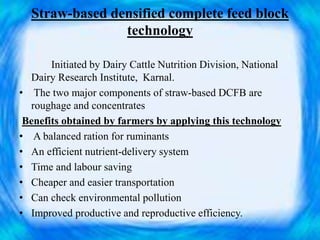 Straw-based densified complete feed block
technology
Initiated by Dairy Cattle Nutrition Division, National
Dairy Research Institute, Karnal.
• The two major components of straw-based DCFB are
roughage and concentrates
Benefits obtained by farmers by applying this technology
• A balanced ration for ruminants
• An efficient nutrient-delivery system
• Time and labour saving
• Cheaper and easier transportation
• Can check environmental pollution
• Improved productive and reproductive efficiency.
 