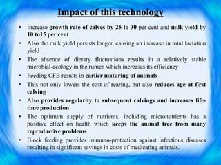 Impact of this technology
• Increase growth rate of calves by 25 to 30 per cent and milk yield by
10 to15 per cent
• Also the milk yield persists longer, causing an increase in total lactation
yield
• The absence of dietary fluctuations results in a relatively stable
microbial-ecology in the rumen which increases its efficiency
• Feeding CFB results in earlier maturing of animals
• This not only lowers the cost of rearing, but also reduces age at first
calving
• Also provides regularity to subsequent calvings and increases life-
time production
• The optimum supply of nutrients, including micronutrients has a
positive effect on health which keeps the animal free from many
reproductive problems
• Block feeding provides immuno-protection against infectious diseases
resulting in significant savings in costs of medicating animals.
 