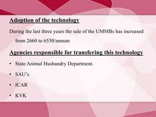 Adoption of the technology
During the last three years the sale of the UMMBs has increased
from 2660 to 6530/annum
Agencies responsible for transfering this technology
• State Animal Husbandry Department.
• SAU’s
• ICAR
• KVK
 
