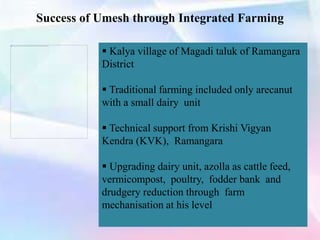 Success of Umesh through Integrated Farming
 Kalya village of Magadi taluk of Ramangara
District
 Traditional farming included only arecanut
with a small dairy unit
 Technical support from Krishi Vigyan
Kendra (KVK), Ramangara
 Upgrading dairy unit, azolla as cattle feed,
vermicompost, poultry, fodder bank and
drudgery reduction through farm
mechanisation at his level
 