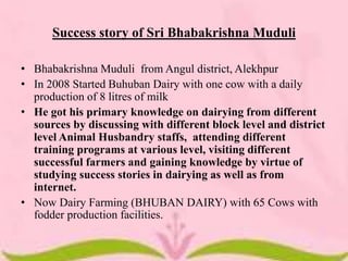 Success story of Sri Bhabakrishna Muduli
• Bhabakrishna Muduli from Angul district, Alekhpur
• In 2008 Started Buhuban Dairy with one cow with a daily
production of 8 litres of milk
• He got his primary knowledge on dairying from different
sources by discussing with different block level and district
level Animal Husbandry staffs, attending different
training programs at various level, visiting different
successful farmers and gaining knowledge by virtue of
studying success stories in dairying as well as from
internet.
• Now Dairy Farming (BHUBAN DAIRY) with 65 Cows with
fodder production facilities.
 