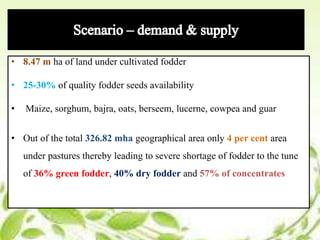 • 8.47 m ha of land under cultivated fodder
• 25-30% of quality fodder seeds availability
• Maize, sorghum, bajra, oats, berseem, lucerne, cowpea and guar
• Out of the total 326.82 mha geographical area only 4 per cent area
under pastures thereby leading to severe shortage of fodder to the tune
of 36% green fodder, 40% dry fodder and 57% of concentrates
 
