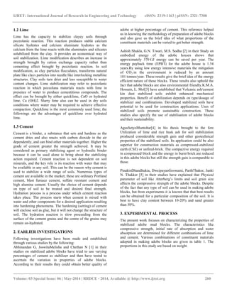 IJRET: International Journal of Research in Engineering and Technology eISSN: 2319-1163 | pISSN: 2321-7308
__________________________________________________________________________________________
Volume: 03 Special Issue: 06 | May-2014 | RRDCE - 2014, Available @ http://www.ijret.org 260
1.2 Lime
Lime has the capacity to stabilize clayey soils through
pozzolanic reaction. This reaction produces stable calcium
silicate hydrates and calcium aluminate hydrates as the
calcium from the lime reacts with the aluminates and silicates
solubilized from the clay. It provides an economical way of
soil stabilization. Lime modification describes an increase in
strength brought by cation exchange capacity rather than
cementing effect brought by pozzolanic reaction. In soil
modification, as clay particles flocculates, transforms natural
plate like clays particles into needle like interlocking metalline
structures. Clay soils turn drier and less susceptible to water
content changes. Lime stabilization may refer to pozzolanic
reaction in which pozzolana materials reacts with lime in
presence of water to produce cementitious compounds. The
effect can be brought by either quicklime, CaO or hydrated
lime, Ca (OH)2. Slurry lime also can be used in dry soils
conditions where water may be required to achieve effective
compaction. Quicklime is the most commonly used lime; the
followings are the advantages of quicklime over hydrated
lime.
1.3 Cement
Cement is a binder, a substance that sets and hardens as the
cement dries and also reacts with carbon dioxide in the air
dependently, and can bind other materials together. Higher the
grade of cement greater the strength achieved. It may be
considered as primary stabilizing agent or hydraulic binder
because it can be used alone to bring about the stabilizing
action required. Cement reaction is not dependent on soil
minerals, and the key role is its reaction with water that may
be available in any soil. This can be the reason why cement is
used to stabilize a wide range of soils. Numerous types of
cement are available in the market; these are ordinary Portland
cement, blast furnace cement, sulfate resistant cement and
high alumina cement. Usually the choice of cement depends
on type of soil to be treated and desired final strength.
Hydration process is a process under which cement reaction
takes place. The process starts when cement is mixed with
water and other components for a desired application resulting
into hardening phenomena. The hardening (setting) of cement
will enclose soil as glue, but it will not change the structure of
soil. The hydration reaction is slow proceeding from the
surface of the cement grains and the centre of the grains may
remain un-hydrated.
2. EARLIER INVESTIGATIONS
Following investigations have been made and established
through various studies by the following:
Abhinandan G, JoswitaMelisha and Chethan N [1] in their
studies on stabilized adobe blocks have tried to use varying
percentages of cement as stabilizer and then have tested to
ascertain the variation in properties of adobe blocks.
According to their results they could obtain better quality of
adobe at higher percentage of cement. This reference helped
us in knowing the methodology of preparation of adobe blocks
and also gave us the brief idea of what proportions of the
constituent materials can be varied to get better strength.
Ashish Shukla, G.N. Tiwari, M.S. Sodha [2] in their Study on
embodied energy of the adobe houses shows that
approximately 370 GJ energy can be saved per year. The
energy payback time (EPBT) for the adobe house is 1.54
years.By using low energy intensive materials the mitigation
of CO2 in the environment is reduced by an amount
101 tonnes/year. These results give the brief idea of the energy
efficient nature of these blocks. These results also uphold the
fact that adobe blocks are also environmental friendly.K.M.A.
Hossain, L. Mol[3] have established that Volcanic ash/cement
kin dust stabilized soils exhibit enhanced mechanical
properties. Benefit of stabilization depends on type/dosage of
stabilizer and combinations. Developed stabilized soils have
potential to be used for construction applications. Uses of
stabilized soils promote sustainable construction. These
studies also specify the use of stabilisation of adobe blocks
and their sustainability.
AgusSetyoMuntohar[4] in his thesis brought to the fore
Utilization of lime and rice husk ash for soil stabilization
produced considerable strength gain and other geotechnical
properties of the stabilized soils. Its application could be also
superior for construction materials as compressed-stabilized
earth (CSE) or unfired-brick. The compactive energy required
in compressed block and the energy in burnt brick are reduced
in this adobe blocks but still the strength gain is comparable to
those.
PinakinDhandhukia, DweipayanGoswami, ParthThakor, Janki
N. Thakker [5] in their studies have explained that Physical
parameter of soil like Atterberg’s limits and soil grain size
affects the compressive strength of the adobe blocks. Despite
of the fact that any type of soil can be used in making adobe
blocks, but from experiments it is known that that best results
can be obtained for a particular composition of the soil. It is
best to have clay content between 10-20% and sand greater
than 50%.
3. EXPERIMENTAL PROCESS
The present work focuses on characterizing the properties of
stabilized adobe mud blocks. The characteristics like
compressive strength, initial rate of absorption and water
absorption are determined for different combinations of lime
and cement. Various combinations of constituent materials
adopted in making adobe blocks are given in table 1. The
proportions in this study are based on weight.
 