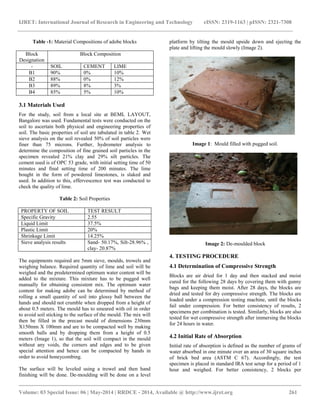 IJRET: International Journal of Research in Engineering and Technology eISSN: 2319-1163 | pISSN: 2321-7308
__________________________________________________________________________________________
Volume: 03 Special Issue: 06 | May-2014 | RRDCE - 2014, Available @ http://www.ijret.org 261
Table -1: Material Compositions of adobe blocks
Block
Designation
Block Composition
- SOIL CEMENT LIME
B1 90% 0% 10%
B2 88% 0% 12%
B3 89% 8% 3%
B4 85% 5% 10%
3.1 Materials Used
For the study, soil from a local site at BEML LAYOUT,
Bangalore was used. Fundamental tests were conducted on the
soil to ascertain both physical and engineering properties of
soil. The basic properties of soil are tabulated in table 2. Wet
sieve analysis on the soil revealed 50% of soil particles were
finer than 75 microns. Further, hydrometer analysis to
determine the composition of fine grained soil particles in the
specimen revealed 21% clay and 29% silt particles. The
cement used is of OPC 53 grade, with initial setting time of 50
minutes and final setting time of 200 minutes. The lime
bought in the form of powdered limestones, is slaked and
used. In addition to this, effervescence test was conducted to
check the quality of lime.
Table 2: Soil Properties
PROPERTY OF SOIL TEST RESULT
Specific Gravity 2.55
Liquid Limit 37.5%
Plastic Limit 20%
Shrinkage Limit 14.25%
Sieve analysis results Sand- 50.17%, Silt-28.96% ,
clay- 20.87%
The equipments required are 5mm sieve, moulds, trowels and
weighing balance. Required quantity of lime and soil will be
weighed and the predetermined optimum water content will be
added to the mixture. This mixture has to be pugged well
manually for obtaining consistent mix. The optimum water
content for making adobe can be determined by method of
rolling a small quantity of soil into glossy ball between the
hands and should not crumble when dropped from a height of
about 0.5 meters. The mould has to smeared with oil in order
to avoid soil sticking to the surface of the mould. The mix will
then be filled in the precast mould of dimensions 230mm
X150mm X 100mm and are to be compacted well by making
smooth balls and by dropping them from a height of 0.5
meters (Image 1), so that the soil will compact in the mould
without any voids, the corners and edges and to be given
special attention and hence can be compacted by hands in
order to avoid honeycombing.
The surface will be leveled using a trowel and then hand
finishing will be done. De-moulding will be done on a level
platform by tilting the mould upside down and ejecting the
plate and lifting the mould slowly (Image 2).
Image 1: Mould filled with pugged soil.
Image 2: De-moulded block
4. TESTING PROCEDURE
4.1 Determination of Compressive Strength
Blocks are air dried for 1 day and then stacked and moist
cured for the following 28 days by covering them with gunny
bags and keeping them moist. After 28 days, the blocks are
dried and tested for dry compressive strength. The blocks are
loaded under a compression testing machine, until the blocks
fail under compression. For better consistency of results, 2
specimens per combination is tested. Similarly, blocks are also
tested for wet compressive strength after immersing the blocks
for 24 hours in water.
4.2 Initial Rate of Absorption
Initial rate of absorption is defined as the number of grams of
water absorbed in one minute over an area of 30 square inches
of brick bed area (ASTM C 67). Accordingly, the test
specimen is placed in standard IRA test setup for a period of 1
hour and weighed. For better consistency, 2 blocks per
 