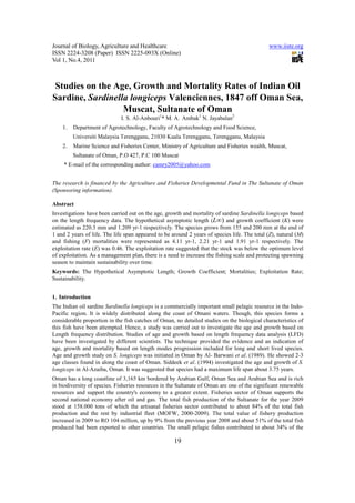 Journal of Biology, Agriculture and Healthcare                                                 www.iiste.org
ISSN 2224-3208 (Paper) ISSN 2225-093X (Online)
Vol 1, No.4, 2011



 Studies on the Age, Growth and Mortality Rates of Indian Oil
Sardine, Sardinella longiceps Valenciennes, 1847 off Oman Sea,
                  Muscat, Sultanate of Oman
                              I. S. Al-Anbouri1* M. A. Ambak1 N. Jayabalan2
    1.   Department of Agrotechnology, Faculty of Agrotechnology and Food Science,
         Universiti Malaysia Terengganu, 21030 Kuala Terengganu, Terengganu, Malaysia
    2.   Marine Science and Fisheries Center, Ministry of Agriculture and Fisheries wealth, Muscat,
         Sultanate of Oman, P.O 427, P.C 100 Muscat
     * E-mail of the corresponding author: camry2005@yahoo.com


The research is financed by the Agriculture and Fisheries Developmental Fund in The Sultanate of Oman
(Sponsoring information).

Abstract
Investigations have been carried out on the age, growth and mortality of sardine Sardinella longiceps based
on the length frequency data. The hypothetical asymptotic length (L∞) and growth coefficient (K) were
estimated as 220.3 mm and 1.209 yr-1 respectively. The species grows from 155 and 200 mm at the end of
1 and 2 years of life. The life span appeared to be around 2 years of species life. The total (Z), natural (M)
and fishing (F) mortalities were represented as 4.11 yr-1, 2.21 yr-1 and 1.91 yr-1 respectively. The
exploitation rate (E) was 0.46. The exploitation rate suggested that the stock was below the optimum level
of exploitation. As a management plan, there is a need to increase the fishing scale and protecting spawning
season to maintain sustainability over time.
Keywords: The Hypothetical Asymptotic Length; Growth Coefficient; Mortalities; Exploitation Rate;
Sustainability.


1. Introduction
The Indian oil sardine Sardinella longiceps is a commercially important small pelagic resource in the Indo-
Pacific region. It is widely distributed along the coast of Omani waters. Though, this species forms a
considerable proportion in the fish catches of Oman, no detailed studies on the biological characteristics of
this fish have been attempted. Hence, a study was carried out to investigate the age and growth based on
Length frequency distribution. Studies of age and growth based on length frequency data analysis (LFD)
have been investigated by different scientists. The technique provided the evidence and an indication of
age, growth and mortality based on length modes progression included for long and short lived species.
Age and growth study on S. longiceps was initiated in Oman by Al- Barwani et al. (1989). He showed 2-3
age classes found in along the coast of Oman. Siddeek et al. (1994) investigated the age and growth of S.
longiceps in Al-Azaiba, Oman. It was suggested that species had a maximum life span about 3.75 years.
Oman has a long coastline of 3,165 km bordered by Arabian Gulf, Oman Sea and Arabian Sea and is rich
in biodiversity of species. Fisheries resources in the Sultanate of Oman are one of the significant renewable
resources and support the country's economy to a greater extent. Fisheries sector of Oman supports the
second national economy after oil and gas. The total fish production of the Sultanate for the year 2009
stood at 158.000 tons of which the artisanal fisheries sector contributed to about 84% of the total fish
production and the rest by industrial fleet (MOFW, 2000-2009). The total value of fishery production
increased in 2009 to RO 104 million, up by 9% from the previous year 2008 and about 51% of the total fish
produced had been exported to other countries. The small pelagic fishes contributed to about 34% of the

                                                     19
 