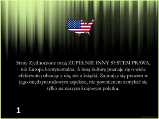 Stany Zjednoczone mają ZUPEŁNIE INNY SYSTEM PRAWA,
  niż Europa kontynentalna. A inną kulturę poznaje się o wiele
 efektywniej obcując z nią, niż z książki. Zajmując się prawem w
 jego międzynarodowym aspekcie, nie powinienem zamykać się
              tylko na naszym krajowym poletku.



1
 