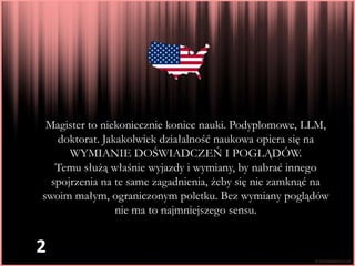 Magister to niekoniecznie koniec nauki. Podyplomowe, LLM,
   doktorat. Jakakolwiek działalność naukowa opiera się na
      WYMIANIE DOŚWIADCZEŃ I POGLĄDÓW.
   Temu służą właśnie wyjazdy i wymiany, by nabrać innego
  spojrzenia na te same zagadnienia, żeby się nie zamknąć na
swoim małym, ograniczonym poletku. Bez wymiany poglądów
                nie ma to najmniejszego sensu.


2
 