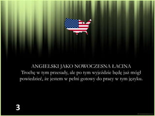 ANGIELSKI JAKO NOWOCZESNA ŁACINA
 Trochę w tym przesady, ale po tym wyjeździe będę już mógł
powiedzieć, że jestem w pełni gotowy do pracy w tym języku.




3
 