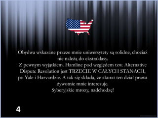 Obydwa wskazane przeze mnie uniwersytety są solidne, chociaż
                   nie należą do ekstraklasy.
Z pewnym wyjątkiem. Hamline pod względem tzw. Alternative
 Dispute Resolution jest TRZECIE W CAŁYCH STANACH,
po Yale i Harvardzie. A tak się składa, że akurat ten dział prawa
                  żywotnie mnie interesuje.
                Syberyjskie mrozy, nadchodzę!


4
 