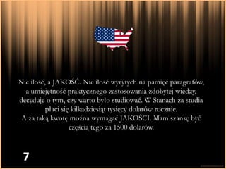 Nie ilość, a JAKOŚĆ. Nie ilość wyrytych na pamięć paragrafów,
  a umiejętność praktycznego zastosowania zdobytej wiedzy,
decyduje o tym, czy warto było studiować. W Stanach za studia
          płaci się kilkadziesiąt tysięcy dolarów rocznie.
 A za taką kwotę można wymagać JAKOŚCI. Mam szansę być
                   częścią tego za 1500 dolarów.



 7
 