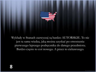 Wykłady w Stanach zazwyczaj są bardzo AUTORSKIE. To nie
   jest ta sama wiedza, jaką można uzyskać po otworzeniu
  pierwszego lepszego podręcznika do danego przedmiotu.
    Bardzo często to coś nowego. A przez to ciekawszego.




8
 