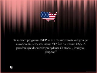 W ramach programu ISEP każdy ma możliwość odbycia po
     zakończeniu semestru nauki STAŻU na terenie USA. A
     parafrazując doradców prezydenta Clintona: „Praktyka,
                          głupcze!”




9
 