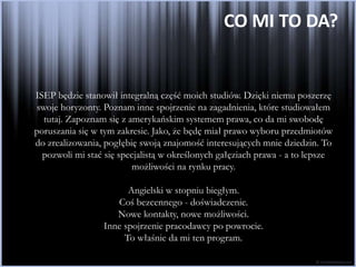 CO MI TO DA?


ISEP będzie stanowił integralną część moich studiów. Dzięki niemu poszerzę
swoje horyzonty. Poznam inne spojrzenie na zagadnienia, które studiowałem
  tutaj. Zapoznam się z amerykańskim systemem prawa, co da mi swobodę
poruszania się w tym zakresie. Jako, że będę miał prawo wyboru przedmiotów
do zrealizowania, pogłębię swoją znajomość interesujących mnie dziedzin. To
  pozwoli mi stać się specjalistą w określonych gałęziach prawa - a to lepsze
                         możliwości na rynku pracy.

                       Angielski w stopniu biegłym.
                    Coś bezcennego - doświadczenie.
                    Nowe kontakty, nowe możliwości.
                 Inne spojrzenie pracodawcy po powrocie.
                      To właśnie da mi ten program.
 