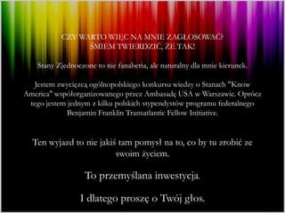 CZY WARTO WIĘC NA MNIE ZAGŁOSOWAĆ?
                 ŚMIEM TWIERDZIĆ, ŻE TAK!

    Stany Zjednoczone to nie fanaberia, ale naturalny dla mnie kierunek.

  Jestem zwycięzcą ogólnopolskiego konkursu wiedzy o Stanach "Know
America" współorganizowanego przez Ambasadę USA w Warszawie. Oprócz
 tego jestem jednym z kilku polskich stypendystów programu federalnego
             Benjamin Franklin Transatlantic Fellow Initiative.


  Ten wyjazd to nie jakiś tam pomysł na to, co by tu zrobić ze
                         swoim życiem.

                   To przemyślana inwestycja.

                 I dlatego proszę o Twój głos.
 
