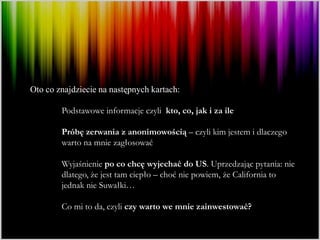 Oto co znajdziecie na następnych kartach:

        Podstawowe informacje czyli kto, co, jak i za ile

        Próbę zerwania z anonimowością – czyli kim jestem i dlaczego
        warto na mnie zagłosować

        Wyjaśnienie po co chcę wyjechać do US. Uprzedzając pytania: nie
        dlatego, że jest tam ciepło – choć nie powiem, że California to
        jednak nie Suwałki…

        Co mi to da, czyli czy warto we mnie zainwestować?
 