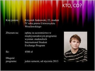 KTO, CO?

Kim jestem:   Krzysiek Jankowski, 22, student
              IV roku prawa Uniwersytetu
              Wrocławskiego

Zbieram na:   opłatę za uczestnictwo w
              międzynarodowym programie
              wymian studenckich
              International Student
              Exchange Program

Ile:          4500 zł

Długość
programu:     jeden semestr, od stycznia 2013
 