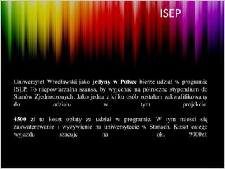 ISEP




Uniwersytet Wrocławski jako jedyny w Polsce bierze udział w programie
ISEP. To niepowtarzalna szansa, by wyjechać na półroczne stypendium do
Stanów Zjednoczonych. Jako jedna z kilku osób zostałem zakwalifikowany
do            udziału            w            tym             projekcie.

4500 zł to koszt opłaty za udział w programie. W tym mieści się
zakwaterowanie i wyżywienie na uniwersytecie w Stanach. Koszt całego
wyjazdu         szacuję       na                  ok.        9000zł.
 