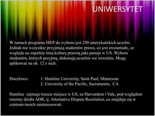 UNIWERSYTET


W ramach programu ISEP do wyboru jest 250 amerykańskich uczelni.
Jednak nie wszystkie przyjmują studentów prawa, co jest zrozumiałe, ze
względu na zupełnie inną kulturę prawną jaka panuje w US. Wyboru
studentów, których przyjmą, dokonują uczelnie we wrześniu. Mogę
aplikować na ok. 12 z nich.


Docelowo:        1. Hamline University, Saint Paul, Minnesota
                 2. University of the Pacific, Sacramento, CA

Hamline zajmuje trzecie miejsce w US, za Harvardem i Yale, pod względem
renomy działu ADR, tj. Alternative Dispute Resolution, co znajduje się w
centrum moich zainteresowań.
 