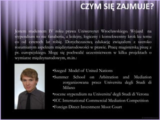 CZYM SIĘ ZAJMUJE?

Jestem studentem IV roku prawa Uniwersytet Wrocławskiego. Wyjazd na
stypendium to nie fanaberia, a kolejny, logiczny i konsekwentny krok ku temu
co od czterech lat robię. Dotychczasową edukację związałem z szeroko
rozumianym aspektem międzynarodowości w prawie. Pracę magisterską piszę z
pr. europejskiego. Mogę się pochwalić uczestnictwem w kilku projektach o
wymiarze międzynarodowym, m.in.:

                    •Szeged Model of United Nations
                    •Summer School on Arbitration and Mediation
                          zorganizowana przez Universita degli Studi di
                          Milano
                    •roczne stypendium na Universita’ degli Studi di Verona
                    •ICC International Commercial Mediation Competition
                    •Foreign Direct Investment Moot Court
 