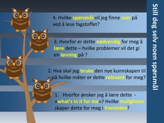 Oversikt
• Når du har en oversikt over
hva som skal læres er det
lettere å planlegge
tidsbruken
• Skaff deg en oversikt over det
du skal lære – prøv å se «hele
bildet». Her er noen tips:
• Innholdsfortegnelse. Se på
kapittelinndeling og
overskrifter
• Skumles. Skumles avsnitt
eller kapitler for å få et
inntrykk av helheten og
hva det handler om
• Ingress og/eller
oppsummering. I
begynnelsen eller slutten
av kapittelet vil du finne
en oppsummering av det
viktige innholdet
 