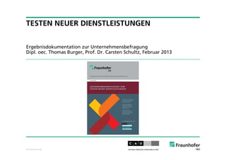© Fraunhofer IAO
TESTEN NEUER DIENSTLEISTUNGEN
Ergebnisdokumentation zur Unternehmensbefragung
Dipl. oec. Thomas Burger, Prof. Dr. Carsten Schultz, Februar 2013
 