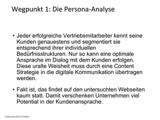 • Jeder erfolgreiche Vertriebsmitarbeiter kennt seine
Kunden genauestens und segmentiert sie
entsprechend ihrer individuellen
Bedürfnisstrukturen. Nur so kann eine optimale
Ansprache im Dialog mit dem Kunden erfolgen.
Diese uralte Weisheit muss durch eine Content
Strategie in die digitale Kommunikation übertragen
werden.
• Fakt ist, das findet auf den untersuchten Webseiten
kaum statt. Damit verschenken Unternehmen viel
Potential in der Kundenansprache.
Wegpunkt 1: Die Persona-Analyse
Vorsprung durch Content
 