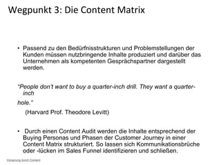 • Passend zu den Bedürfnisstrukturen und Problemstellungen der
Kunden müssen nutzbringende Inhalte produziert und darüber das
Unternehmen als kompetenten Gesprächspartner dargestellt
werden.
“People don’t want to buy a quarter-inch drill. They want a quarter-
inch
hole.”
(Harvard Prof. Theodore Levitt)
• Durch einen Content Audit werden die Inhalte entsprechend der
Buying Personas und Phasen der Customer Journey in einer
Content Matrix strukturiert. So lassen sich Kommunikationsbrüche
oder -lücken im Sales Funnel identifizieren und schließen.
Wegpunkt 3: Die Content Matrix
Vorsprung durch Content
 