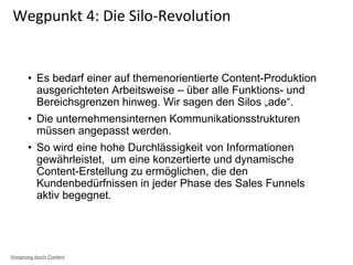• Es bedarf einer auf themenorientierte Content-Produktion
ausgerichteten Arbeitsweise – über alle Funktions- und
Bereichsgrenzen hinweg. Wir sagen den Silos „ade“.
• Die unternehmensinternen Kommunikationsstrukturen
müssen angepasst werden.
• So wird eine hohe Durchlässigkeit von Informationen
gewährleistet, um eine konzertierte und dynamische
Content-Erstellung zu ermöglichen, die den
Kundenbedürfnissen in jeder Phase des Sales Funnels
aktiv begegnet.
Wegpunkt 4: Die Silo-Revolution
Vorsprung durch Content
 